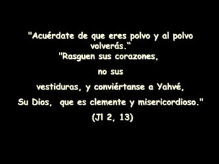 "Acuérdate de que eres polvo y al polvo
volverás.“
"Rasguen sus corazones,
no sus
vestiduras, y conviértanse a Yahvé,
Su Dios, que es clemente y misericordioso."
(Jl 2, 13)
 