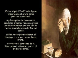 En los siglos VI-VII cobró gran
importancia el ayuno como
práctica cuaresmal.
Aquí surgió un inconveniente:
desde los orígenes nunca se ayunó
en día de domingo por ser día de
fiesta, la celebración del Día del
Señor.
¿Cómo hacer para respetar el
domingo y, a la vez, poder hacer
ayuno?
Corrieron el comienzo de la
Cuaresma al miércoles previo al
primer domingo.
 