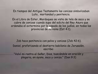 En tiempos del Antiguo Testamento las cenizas simbolizaban
Luto, mortandad y penitencia.
En el Libro de Ester, Mardoqueo se viste de tela de saco y se
cubre de cenizas cuando supo del edicto del Rey Asuro que
ordenaba el exterminio por la espada de los judíos, en todas las
provincias de su reino (Est 4:1).
Job hace penitencia con polvo y cenizas (Job 42:6).
Daniel, profetizando el destierro babilonio de Jerusalén,
escribe:
"Volví mi rostro al Señor, Dios, buscándole en oración y
plegaria, en ayuno, saco y ceniza." (Dan 9:3)
 