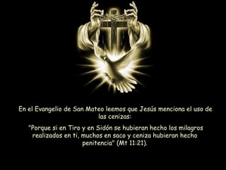 En el Evangelio de San Mateo leemos que Jesús menciona el uso de
las cenizas:
"Porque si en Tiro y en Sidón se hubieran hecho los milagros
realizados en ti, muchos en saco y ceniza hubieran hecho
penitencia" (Mt 11:21).
 