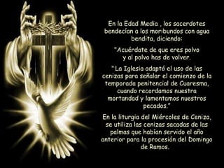 En la Edad Media , los sacerdotes
bendecían a los moribundos con agua
bendita, diciendo:
"Acuérdate de que eres polvo
y al polvo has de volver.
" La Iglesia adaptó el uso de las
cenizas para señalar el comienzo de la
temporada penitencial de Cuaresma,
cuando recordamos nuestra
mortandad y lamentamos nuestros
pecados.”
En la liturgia del Miércoles de Ceniza,
se utiliza las cenizas sacadas de las
palmas que habían servido el año
anterior para la procesión del Domingo
de Ramos.
 