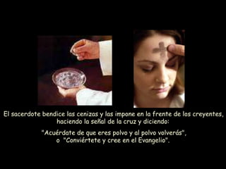El sacerdote bendice las cenizas y las impone en la frente de los creyentes,
haciendo la señal de la cruz y diciendo:
"Acuérdate de que eres polvo y al polvo volverás",
o "Conviértete y cree en el Evangelio".
 