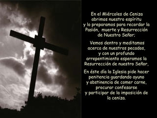En el Miércoles de Ceniza
abrimos nuestro espíritu
y lo preparamos para recordar la
Pasión, muerte y Resurrección
de Nuestro Señor;
Vemos dentro y meditamos
acerca de nuestros pecados,
y con un profundo
arrepentimiento esperamos la
Resurrección de nuestro Señor,
En éste día la Iglesia pide hacer
penitencia guardando ayuno
y abstinencia de comer carne,
procurar confesarse
y participar de la imposición de
la ceniza.
 