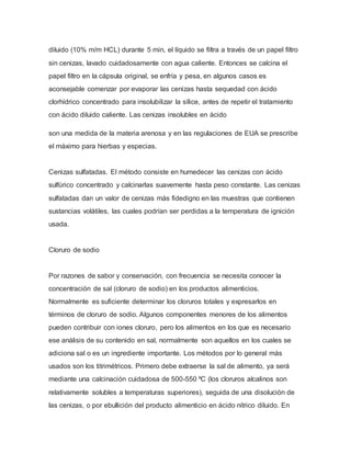 diluido (10% m/m HCL) durante 5 min, el líquido se filtra a través de un papel filtro
sin cenizas, lavado cuidadosamente con agua caliente. Entonces se calcina el
papel filtro en la cápsula original, se enfría y pesa, en algunos casos es
aconsejable comenzar por evaporar las cenizas hasta sequedad con ácido
clorhídrico concentrado para insolubilizar la sílice, antes de repetir el tratamiento
con ácido diluido caliente. Las cenizas insolubles en ácido
son una medida de la materia arenosa y en las regulaciones de EUA se prescribe
el máximo para hierbas y especias.
Cenizas sulfatadas. El método consiste en humedecer las cenizas con ácido
sulfúrico concentrado y calcinarlas suavemente hasta peso constante. Las cenizas
sulfatadas dan un valor de cenizas más fidedigno en las muestras que contienen
sustancias volátiles, las cuales podrían ser perdidas a la temperatura de ignición
usada.
Cloruro de sodio
Por razones de sabor y conservación, con frecuencia se necesita conocer la
concentración de sal (cloruro de sodio) en los productos alimenticios.
Normalmente es suficiente determinar los cloruros totales y expresarlos en
términos de cloruro de sodio. Algunos componentes menores de los alimentos
pueden contribuir con iones cloruro, pero los alimentos en los que es necesario
ese análisis de su contenido en sal, normalmente son aquellos en los cuales se
adiciona sal o es un ingrediente importante. Los métodos por lo general más
usados son los titrimétricos. Primero debe extraerse la sal de alimento, ya será
mediante una calcinación cuidadosa de 500-550 ºC (los cloruros alcalinos son
relativamente solubles a temperaturas superiores), seguida de una disolución de
las cenizas, o por ebullición del producto alimenticio en ácido nítrico diluido. En
 