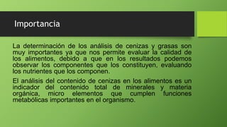 Importancia
La determinación de los análisis de cenizas y grasas son
muy importantes ya que nos permite evaluar la calidad de
los alimentos, debido a que en los resultados podemos
observar los componentes que los constituyen, evaluando
los nutrientes que los componen.
El análisis del contenido de cenizas en los alimentos es un
indicador del contenido total de minerales y materia
orgánica, micro elementos que cumplen funciones
metabólicas importantes en el organismo.
 