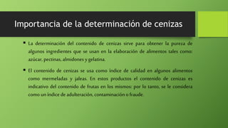 Importancia de la determinación de cenizas
 La determinación del contenido de cenizas sirve para obtener la pureza de
algunos ingredientes que se usan en la elaboración de alimentos tales como:
azúcar, pectinas, almidones ygelatina.
 El contenido de cenizas se usa como índice de calidad en algunos alimentos
como mermeladas y jaleas. En estos productos el contenido de cenizas es
indicativo del contenido de frutas en los mismos: por lo tanto, se le considera
como un índice de adulteración, contaminación o fraude.
 