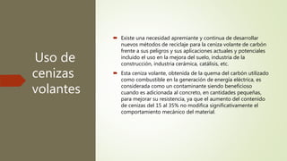 Uso de
cenizas
volantes
 Existe una necesidad apremiante y continua de desarrollar
nuevos métodos de reciclaje para la ceniza volante de carbón
frente a sus peligros y sus aplicaciones actuales y potenciales
incluido el uso en la mejora del suelo, industria de la
construcción, industria cerámica, catálisis, etc.
 Esta ceniza volante, obtenida de la quema del carbón utilizado
como combustible en la generación de energía eléctrica, es
considerada como un contaminante siendo beneficioso
cuando es adicionada al concreto, en cantidades pequeñas,
para mejorar su resistencia, ya que el aumento del contenido
de cenizas del 15 al 35% no modifica significativamente el
comportamiento mecánico del material.
 
