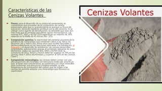 Características de las
Cenizas Volantes
 Finura: para el desarrollo de su potencial cementante, es
conveniente que procedan de la combustión de carbón
pulverizado para que su granulometría se acerque su finura de
activación, teniendo bastante similitud con la del cemento. Si se
utilizan como agente de densificación, es deseable que sean aún
más finas que el cemento para llenar vacíos microscópicos. Las
normas NTC 3493 y ASTM C618 especifican un máximo de 34%
retenido en la Malla de 45 micras (No. 325).
 Composición química: la reactividad del cemento proviene de la
presencia de compuestos que contienen Calcio (Ca), Silicio (S),
Aluminio (Al) y Hierro (Fe), entre otros que inciden favorable o
desfavorablemente en las reacciones asociadas a la hidratación, el
fraguado y el desarrollo de resistencia. Las cenizas desarrollan
propiedades aglomerantes gracias al contenido relevante de estos
elementos; según las normas NTC 3493 y ASTM C618, la
sumatoria de SiO2, Al2O3 y Fe2O3 debe ser superior al 70% en las
cenizas clase F (sílico-aluminosas), y superior al 50% en las Cenizas
Clase C
 Composición mineralógica. las cenizas deben contar con una
alta proporción de minerales con estructura molecular amorfa ya
que, al tener esta característica, se combinará con otros minerales
para conformar una estructura cristalina estable. La alta
temperatura de combustión del carbón que da origen a las
cenizas les permite adoptar una mineralogía que favorece su
reactividad.
 