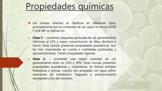 Propiedades químicas
 Las cenizas volantes se clasifican en diferentes tipos,
principalmente por su contenido de cal, según la norma ASTM
C 618-08ª se definen en
 Clase F. – contienen pequeñas partículas de cal, generalmente
inferiores al 15% y mayor concentración de sílice, aluminio y
hierro. Estas cenizas presentan propiedades puzolánicas. Son
las más importantes en cuanto a cantidades producidas y
aprovechamiento. Tienen propiedades ligantes.
 Clase C. – contienen una mayor cantidad de cal,
generalmente entre un 15% y 30%. Estas cenizas presentan
propiedades puzolánicas y cementicias. Se llaman también
hidráulicas o activas, cuando son amasadas con agua sufren
reacciones de hidratación, fraguado y endurecimiento
semejantes a los del cemento.
 