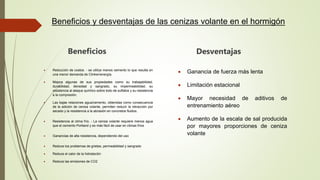 Beneficios y desventajas de las cenizas volante en el hormigón
Beneficios
 Reducción de costos. - se utiliza menos cemento lo que resulta en
una menor demanda de Clinker/energía.
 Mejora algunas de sus propiedades como su trabajabilidad,
durabilidad, densidad y sangrado, su impermeabilidad, su
resistencia al ataque químico sobre todo de sulfatos y su resistencia
a la compresión.
 Las bajas relaciones agua/cemento, obtenidas como consecuencia
de la adición de ceniza volante, permiten reducir la retracción por
secado y la resistencia a la abrasión en concretos fluidos.
 Resistencia al clima frío. - La ceniza volante requiere menos agua
que el cemento Portland y es más fácil de usar en climas fríos
 Ganancias de alta resistencia, dependiendo del uso
 Reduce los problemas de grietas, permeabilidad y sangrado
 Reduce el calor de la hidratación
 Reduce las emisiones de CO2
Desventajas
 Ganancia de fuerza más lenta
 Limitación estacional
 Mayor necesidad de aditivos de
entrenamiento aéreo
 Aumento de la escala de sal producida
por mayores proporciones de ceniza
volante
 
