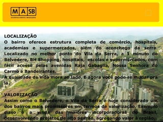 LOCALIZAÇÃO O bairro oferece estrutura completa de comércio, hospitais, academias e supermercados, além do aconchego da serra. Localizado no melhor ponto do Vila da Serra, a 1 minuto do Belvedere, BH Shopping, hospitais,  escolas e supermercados, com fácil acesso pelas avenidas Raja Gabaglia, Nossa Senhora do Carmo e Bandeirantes.  A qualidade de vida mora ao lado. E agora você pode se mudar pra lá. VALORIZAÇÃO Assim como o Belvedere, o Vila da Serra é hoje considerado um dos bairros mais promissores em termos de valorização. Exemplo disso é a vinda das maiores incorporadoras do Brasil, desenvolvendo projetos de alto padrão, agregando valor à região. 