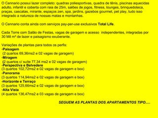           O Cennario possui lazer completo: quadras poliesportivas, quadra de tênis, piscinas aquecidas adulto, infantil e coberta com raia de 25m, salões de jogos, fitness, lounges, brinquedoteca, praças, cascatas, mirante, espaços zen, spa, jardins, gazebos gourmet, pet play, tudo isso integrado a natureza de nossas matas e montanhas. O Cennario conta ainda com serviços pay-per-use exclusivos  Total Life . Cada Torre com Salão de Festas, vagas de garagem e acesso  independentes, integradas por 30 Mil m² de lazer e paisagismo exuberante. Variações de plantas para todos os perfis: Paisagem (2 quartos 69,36ms2 e 02 vagas de garagem) Miragem ( 2 quartos c/ suíte 77,34 ms2 e 02 vagas de garagem)  - Perspectiva   e Belvedere (3 quartos 102,72ms2 e 02 vagas de garagem e box) - Panorama  (3 quartos 114,94ms2 e 02 vagas de garagem e box) -Horizonte e Terraço (3 quartos 125,66ms2 e 02 vagas de garagem e box) Alta Vista  (4 quartos 136,47ms2 e 03 vagas de garagem e box) SEGUEM AS PLANTAS DOS APARTAMENTOS TIPO.....   