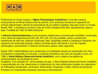 Pertencente ao Grupo Asamar, a  Metro Participações Imobiliárias  é uma das maiores incorporadoras de Minas Gerais e Rio de Janeiro. Com presença marcante no segmento de imóveis diferenciados, atende às expectativas de um público exigente, seja para morar ou investir. Desde 1997, a empresa já construiu mais de 5.000 unidades entre flats, apartamentos, salas e lojas. Fundada em 1987 em Belo Horizonte. A  Alicerce Empreendimentos  é uma empresa voltada para a incorporação imobiliária, construção civil e obras de engenharia em MG, ES, MT e DF. Em seu portifólio, possui condomínios residenciais de alto luxo, edifícios comerciais, flats, shoppings centers e complexos industriais. No segmento da construção pesada, realizou diversas obras rodoviárias e civis de irrigação, canalização e saneamento. A Alicerce continuará a operar neste segmento. Desde 1967 a Santa Bárbara vem construindo um importante cenário na construção civil. Para acompanhar a expansão do mercado, a empresa diversificou seu ramo de atuação e criou, em 1998, a  Santa Bárbara Desenvolvimento Imobiliário , com o objetivo de dedicar-se, exclusivamente, às atividades do ramo imobiliário. Com atuação em  vários estados do país, a Santa Bárbara Desenvolvimento Imobiliário é especializada em criar, desenvolver e implementar os mais sofisticados projetos nos segmentos de edificações residenciais, comerciais, loteamentos, shoppings e hotéis, através de parcerias firmadas com importantes empresas nacionais e internacionais . 