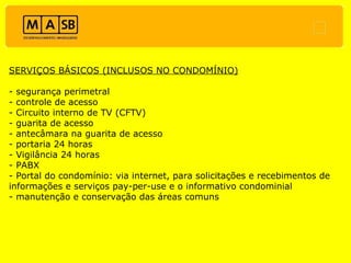 SERVIÇOS BÁSICOS (INCLUSOS NO CONDOMÍNIO) - segurança perimetral - controle de acesso - Circuito interno de TV (CFTV) - guarita de acesso - antecâmara na guarita de acesso - portaria 24 horas - Vigilância 24 horas - PABX - Portal do condomínio: via internet, para solicitações e recebimentos de informações e serviços pay-per-use e o informativo condominial - manutenção e conservação das áreas comuns 