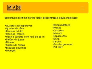 Seu universo: 34 mil ms² de verde, descontração e pura inspiração Quadras poliesportivas Quadra de tênis Piscinas adulto Piscinas infantis Piscina coberta com raia de 25 m Salões de jogos Fitness Salões de festas Espaços gourmet Lounges Brinquedoteca Praças Cascatas Mirante Espaço Zen SPAS Jardins Gazebo gourmet Pet play 