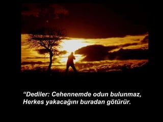 “ Dediler: Cehennemde odun bulunmaz, Herkes yakacağını buradan götürür. 