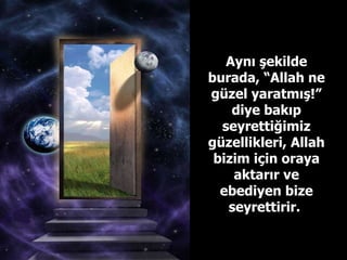 Aynı şekilde burada, “Allah ne güzel yaratmış!” diye bakıp seyrettiğimiz güzellikleri, Allah bizim için oraya aktarır ve ebediyen bize seyrettirir.  