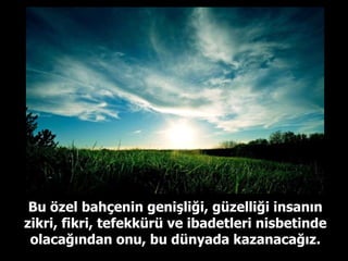 Bu özel bahçenin genişliği, güzelliği insanın zikri, fikri, tefekkürü ve ibadetleri nisbetinde olacağından onu, bu dünyada kazanacağız. 