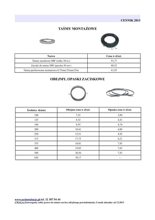 CENNIK 2013

TAŚMY MONTAŻOWE

Nazwa

Cena w zł/szt.

Taśma zaciskowa SBF (rolka 30 m.)

91,77

Zaciski do taśmy SBF (paczka 50 szt.)

88,52

Taśma perforowana montażowa 0,75mm/25mm/25m

61,95

OBEJMY, OPASKI ZACISKOWE

Średnica d(mm)

Obejma cena w zł/szt.

Opaska cena w zł/szt.

100

7,25

3,89

125

8,32

4,41

160

8,93

4,74

200

10,41

4,88

250

12,51

4,95

315

17,75

6,21

355

18,81

7,43

400

19,85

7,43

500

30,56

7,43

630

39,17

-

www.acsinstalacje.pl tel. 32 307 54 44
UWAGA:Zastrzegamy sobie prawo do zmian cen bez odrębnego powiadomienia. Cennik aktualny od 12.2013

 