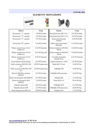 CENNIK 2013

ELEMENTY MONTAŻOWE

Nazwa

Cena

Nazwa

Cena

Zawieszenie “ L” z gumką

1,49 PLN/sztuka

Pręt gwintowany M8 l=2 m.

5,67 PLN/sztuka

Zawieszenie “ Z” z gumką

1,36 PLN/sztuka

Pręt gwintowany M10 l=2 m.

7,82 PLN/sztuka

Zawieszenie “V” z gumką

3,57 PLN/sztuka

Taśma antywibracyjna
45/60/45

14,38 PLN/MB.

Zawieszenie “R” z gumką

3,36 PLN/sztuka

Silikon szary uniwersalny
SOUDAL

11,76 PLN/sztuka

Wkręty samowiercące 4,2x13
(1000 szt.)

61,92 PLN/paczka

Pianka montażowa SOUDAL
500 ml

12,96 PLN/sztuka

Wkręty samowiercące 4,2x16
(1000 szt.)

62,10 PLN/paczka

Pianka montażowa SOUDAL
750 ml

15,56 PLN/sztuka

Wkręty samowiercące 4,2x25
(1000 szt.)

67,85 PLN/paczka

Uszczelka do kanałów
(krążek 60 m)

21,42 PLN/paczka

Zacisk kanału wentylacyjnego

0,87 PLN/sztuka

Opaska nylonowa L=1030

1,47 PLN/sztuka

Kołek mosiężny KMS M8 (100
szt.)

105 PLN/opakowanie

Śruba M8 l=25 mm

14,28 PLN/kg

Kołek mosiężny KMS M10 (100
szt.)

126 PLN/opakowanie

Podkładka M8

18,06 PLN/kg

Wieszak TDH M8 z gwintem
(ERICO)

9,47 PLN/sztuka

Podkładka M8 poszerzana

19,86 PLN/kg

Klamra do dźwigarów M8 (ERICO)

6,72 PLN/sztuka

Nakrętka M8

13,18 PLN/kg

Klamra do dźwigarów M10
(ERICO)

7,24 PLN/sztuka

Śruba M10 l=35

20,16 PLN/kg

Nakrętka złączna M8

0,96 PLN/sztuka

Podkładka M10

21,07 PLN/kg

Nakrętka złączna M10

1,53 PLN/sztuka

Podkładka M10 poszerzana

26,88 PLN/kg

Śruba dwugwintowa M8x120

0,92 PLN/sztuka

Nakrętka M10

17,32 PLN/kg

www.acsinstalacje.pl tel. 32 307 54 44
UWAGA:Zastrzegamy sobie prawo do zmian cen bez odrębnego powiadomienia. Cennik aktualny od 12.2013

 