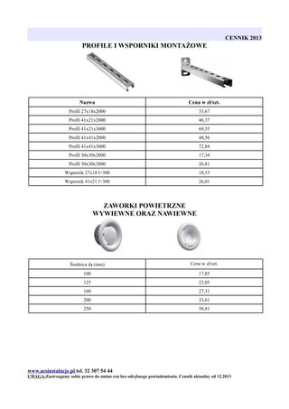 CENNIK 2013

PROFILE I WSPORNIKI MONTAŻOWE

Nazwa

Cena w zł/szt.

Profil 27x18x2000

33,67

Profil 41x21x2000

46,37

Profil 41x21x3000

69,55

Profil 41x41x2000

48,56

Profil 41x41x3000

72,84

Profil 30x30x2000

17,34

Profil 30x30x3000

26,81

Wspornik 27x18 l=300

18,53

Wspornik 41x21 l=300

26,01

ZAWORKI POWIETRZNE
WYWIEWNE ORAZ NAWIEWNE

Średnica d1 (mm)

Cena w zł/szt.

100

17,85

125

22,05

160

27,31

200

33,61

250

58,81

www.acsinstalacje.pl tel. 32 307 54 44
UWAGA:Zastrzegamy sobie prawo do zmian cen bez odrębnego powiadomienia. Cennik aktualny od 12.2013

 