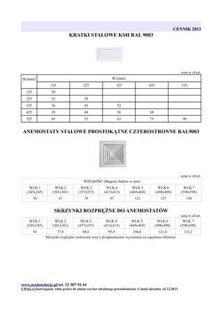 CENNIK 2013

KRATKI STALOWE KSH RAL 9003

cena w zł/szt.

H (mm)

B (mm)
125

225

325

425

125

30

225

32

39

325

36

43

52

425

39

48

56

68

525

43

53

63

525

75

90

ANEMOSTATY STALOWE PROSTOKĄTNE CZTEROSTRONNE RAL9003

cena w zł/szt.
WIELKOŚĆ (długości boków w mm)
WLK.1
(245x245)

WLK.2
(301x301)

WLK.3
(357x357)

WLK.4
(413x413)

WLK.5
(469x469)

WLK.6
(498x498)

WLK.7
(598x598)

56

67

78

97

121

127

148

SKRZYNKI ROZPRĘŻNE DO ANEMOSTATÓW
WLK.1
(245x245)
56

WLK.2
(301x301)

WLK.3
(357x357)

WLK.4
(413x413)

WLK.5
(469x469)

WLK.6
(498x498)

77,8
88,2
95,9
106,8
121,4
Skrzynki rozprężne izolowane oraz z przepustnicami wyceniami na zapytanie ofertowe.

www.acsinstalacje.pl tel. 32 307 54 44
UWAGA:Zastrzegamy sobie prawo do zmian cen bez odrębnego powiadomienia. Cennik aktualny od 12.2013

cena w zł/szt.
WLK.7
(598x598)
132,3

 