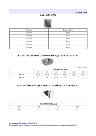 CENNIK 2013

ŻALUZJE UŻW

Rozmiar

Cena w zł/szt.

UŻW 17

129,2

UŻW 20

142,8

UŻW 23

149,1

UŻW 30

160,6

UŻW 35

173,3

UŻW 40

189,1

KLAPY PRZECIWPOŻAROWE OKRĄGŁE WARIANT HO

cena w zł/szt.
ŚREDNICA D (mm)
100

125

160

200

250

315

RK370

341,2

341,2

341,2

382,3

423,3

482,8

RK150

187

198

214,5

231

-

-

ZAWORY ODCINAJĄCE PRZECIWPOŻAROWE ZPP120 HO

ŚREDNICA D (mm)
100

125

160

200

198

214,5

253

313,5

www.acsinstalacje.pl tel. 32 307 54 44
UWAGA:Zastrzegamy sobie prawo do zmian cen bez odrębnego powiadomienia. Cennik aktualny od 12.2013

 