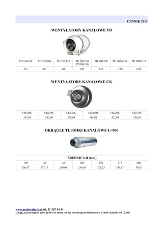 CENNIK 2013

WENTYLATORY KANALOWE TD

TD 160/100

TD 250/100

TD 350/125

TD 500/150
TD500/160

TD 800/200

TD 1000/250

TD 2000/315

274

407

418

495

630

1150

1295

WENTYLATORY KANAŁOWE CK

CK100C

CK125C

CK160C

CK200B

CK250C

CK315C

242,09

242,09

299,64

388,02

422,95

559,82

OKRĄGŁE TŁUMIKI KANAŁOWE L=900

ŚREDNICA D (mm)
100

125

160

200

250

315

400

156,57

177,17

210,09

248,05

326,25

356,67

554,7

www.acsinstalacje.pl tel. 32 307 54 44
UWAGA:Zastrzegamy sobie prawo do zmian cen bez odrębnego powiadomienia. Cennik aktualny od 12.2013

 