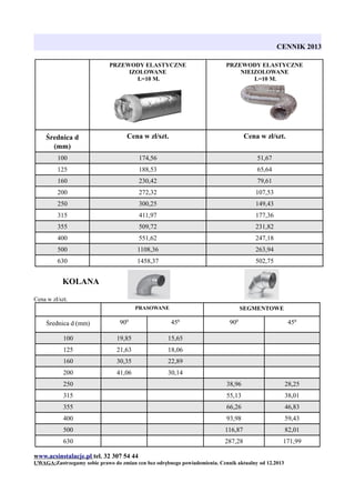 CENNIK 2013
PRZEWODY ELASTYCZNE
IZOLOWANE
L=10 M.

PRZEWODY ELASTYCZNE
NIEIZOLOWANE
L=10 M.

Średnica d
(mm)

Cena w zł/szt.

Cena w zł/szt.

100

174,56

51,67

125

188,53

65,64

160

230,42

79,61

200

272,32

107,53

250

300,25

149,43

315

411,97

177,36

355

509,72

231,82

400

551,62

247,18

500

1108,36

263,94

630

1458,37

502,75

KOLANA
Cena w zł/szt.
PRASOWANE

SEGMENTOWE

Średnica d (mm)

900

450

900

450

100

19,85

15,65

125

21,63

18,06

160

30,35

22,89

200

41,06

30,14

250

38,96

28,25

315

55,13

38,01

355

66,26

46,83

400

93,98

59,43

500

116,87

82,01

630

287,28

171,99

www.acsinstalacje.pl tel. 32 307 54 44
UWAGA:Zastrzegamy sobie prawo do zmian cen bez odrębnego powiadomienia. Cennik aktualny od 12.2013

 