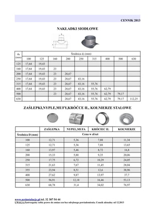 CENNIK 2013

NAKŁADKI SIODŁOWE

d1
(mm)

Średnica d2 (mm)
100

125

125

17,64

19,43

160

17,64

19,43

23

200

17,64

19,43

23

28,67

250

17,64

19,43

23

28,67

43,16

315

17,64

19,43

23

28,67

43,16

55,76

400

17,64

19,43

23

28,67

43,16

55,76

62,79

23

28,67

43,16

55,76

62,79

79,17

28,67

43,16

55,76

62,79

79,17

500

160

630

200

250

315

400

500

630

112,25

ZAŚLEPKI,NYPLE,MUFY,KRÓĆCE IL, KOŁNIERZE STALOWE

ZAŚLEPKA

NYPEL,MUFA

KRÓCIEC IL

KOŁNIERZE

Cena w zł/szt

Średnica D (mm)
100

12,71

5,36

7,88

11,34

125

12,71

5,36

7,88

13,65

160

13,97

5,46

8,72

16,8

200

15,33

5,88

9,35

20,06

250

17,75

6,72

10,29

24,05

315

21,63

7,67

11,45

28,04

355

23,94

8,51

12,6

38,96

400

27,62

9,87

13,97

37,7

500

56,91

12,18

16,46

53,13

630

68,78

31,4

34,02

76,97

www.acsinstalacje.pl tel. 32 307 54 44
UWAGA:Zastrzegamy sobie prawo do zmian cen bez odrębnego powiadomienia. Cennik aktualny od 12.2013

 