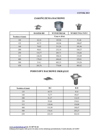 CENNIK 2013

ZAKOŃCZENIA DACHOWE

DASZEK RH

WYWIETRZAK

WYRZUTNIA TYP C

Cena w zł/szt.

Średnica d (mm)
100

62,16

185,96

91,46

125

65,73

185,96

100,07

160

76,02

211,26

101,96

200

94,61

232,16

104,27

250

114,77

283,71

116,66

315

144,38

390,18

155,09

400

170,63

446,46

229,01

500

214,1

603,33

318,26

630

265,76

774,48

405,62

PODSTAWY DACHOWE OKRĄGŁE

Średnica d (mm)

B-I

B-II

125

65,73

81,8

160

72,77

89,67

200

81,27

114,35

250

93,66

134,61

315

110,44

154,88

400

131,99

190,47

500

174,41

293,27

630

222,18

422,52

www.acsinstalacje.pl tel. 32 307 54 44
UWAGA:Zastrzegamy sobie prawo do zmian cen bez odrębnego powiadomienia. Cennik aktualny od 12.2013

 