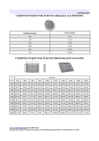 CENNIK 2013

CZERPNIE/WYRZUTNIE ŚCIENNE OKRĄGŁE ALUMINIOWE

Średnica d (mm)

Cena w zł/szt.

100

23,12

125

27,33

160

36,65

200

51,35

250

82,95

315

103,95

CZERPNIE WYRZUTNIE ŚCIENNE PROSTOKĄTNE STALOWE

H
(mm)

B (mm)
300

400

600

800

1000

1200

1400

1600

1800

2000

300 133,55

143,95

159,55

183,35

216,22

265,73

289,34

324,77

352,33

377,92

400 169,97

194,25

206,39

235,87

276,17

332,65

364,14

395,63

423,19

456,65

600 192,52

221,99

251,47

277,49

325,22

389,72

423,19

462,55

497,99

529,48

800 237,61

268,82

301,79

341,66

390,64

468,43

509,8

555,07

596,41

637,74

1000 301,61

339,77

377,79

428,8

463,31

557,05

600,34

647,58

688,91

740,09

1200 354,3

390,64

434,25

492,38

539,63

637,74

688,91

740,09

789,3

840,47

1400 444,84

490,12

545,22

610,18

669,23

728,29

785,36

842,44

899,53

956,6

1600 507,83

559,01

614,11

688,91

749,93

812,92

854,26

940,86

1005,52 1066,84

1800 576,73

633,8

692,82

795,2

842,44

911,33

984,16

1049,11 1121,94

1199,44

2000 651,52

708,61

783,4

858

885,75

1005,82

1084,55 1155,41 1234,14

1310,9

www.acsinstalacje.pl tel. 32 307 54 44
UWAGA:Zastrzegamy sobie prawo do zmian cen bez odrębnego powiadomienia. Cennik aktualny od 12.2013

 