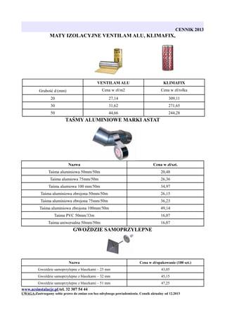 CENNIK 2013

MATY IZOLACYJNE VENTILAM ALU, KLIMAFIX,

VENTILAM ALU

KLIMAFIX

Grubość d (mm)

Cena w zł/m2

Cena w zł/rolka

20

27,14

309,11

30

31,62

271,65

50

44,66

244,28

TAŚMY ALUMINIOWE MARKI ASTAT

Nazwa

Cena w zł/szt.

Taśma aluminiowa 50mm/50m

20,48

Taśma alumiowa 75mm/50m

26,36

Taśma alumiowa 100 mm/50m

34,97

Taśma aluminiowa zbrojona 50mm/50m

26,15

Taśma aluminiowa zbrojona 75mm/50m

36,23

Taśma aluminiowa zbrojona 100mm/50m

49,14

Taśma PVC 50mm/33m

16,07

Taśma uniwersalna 50mm/50m

16,07

GWOŹDZIE SAMOPRZYLEPNE

Nazwa

Cena w zł/opakowanie (100 szt.)

Gwoździe samoprzylepne z blaszkami – 25 mm

43,05

Gwoździe samoprzylepne z blaszkami – 32 mm

45,15

Gwoździe samoprzylepne z blaszkami – 51 mm

47,25

www.acsinstalacje.pl tel. 32 307 54 44
UWAGA:Zastrzegamy sobie prawo do zmian cen bez odrębnego powiadomienia. Cennik aktualny od 12.2013

 