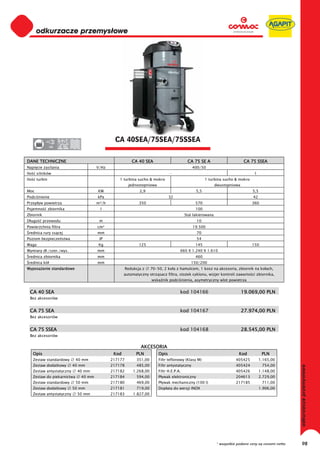 0
       odkurzacze przemysłowe
  0
  0
  0
  0
  0
  0
  0
  0
  0
  0
  0
  0
  0
  0
  0                                              CA 40SEA/75SEA/75SSEA
  0             380




DANE TECHNICZNE                                             CA 40 SEA                         CA 75 SE A                        CA 75 SSEA
Napi cie zasilania                       V/Hz                                                     400/50
Ilo    silników                                                                    -                                                  1
Ilo    turbin                                       1 turbina sucho & mokro                              1 turbina sucho & mokro
                                                          jednostopniowa                                        dwustopniowa
Moc                                      KW                     2,9                                5,5                               5,5
Podci nienie                             kPa                                       32                                                42
Przep yw powietrza                       m³/h                   350                                570                               360
Pojemno         zbiornika                 l                                                        100
Zbiornik                                                                                     Stal lakierowana
D ugo        przewodu                     m                                                        10
Powierzchnia filtra                      cm²                                                      19.500
 rednica rury ss cej                     mm                                                        70
Poziom bezpiecze stwa                     IP                                                       54
Waga                                     Kg                     125                                145                               150
Wymiary d ./szer./wys.                   mm                                              660 X 1.240 X 1.610
 rednica zbiornika                       mm                                                        460
 rednica kó                              mm                                                     150/200
Wyposa enie standardowe                                  Redukcja z     70-50, 2 ko a z hamulcem, 1 kosz na akcesoria, zbiornik na ko ach,
                                                       automatyczny otrz sacz filtra, sto ek cyklonu, wizjer kontroli zawarto ci zbiornika,
                                                                        wska nik podci nienia, asymetryczny wlot powietrza


  CA 40 SEA                                                                              kod 104166                            19.069,00 PLN
  Bez akcesoriów


  CA 75 SEA                                                                              kod 104167                            27.974,00 PLN
  Bez akcesoriów


  CA 75 SSEA                                                                             kod 104168                            28.545,00 PLN
  Bez akcesoriów


                                                                 AKCESORIA
      Opis                                       Kod          PLN           Opis                                             Kod            PLN
      Zestaw standardowy       40 mm            217177         351,00       Filtr teflonowy (Klasy M)                      405425          1.165,00
      Zestaw dodatkowy       40 mm              217178         485,00       Filtr antystatyczny                            405424           754,00
                                                                                                                                                           odkurzacze przemysłowe




      Zestaw antystatyczny     40 mm            217182       1.268,00       Filtr H.E.P.A.                                 405426          1.148,00
      Zestaw do piekarnictwa     40 mm          217184         594,00       P ywak elektroniczny                           204613          2.729,00
      Zestaw standardowy       50 mm            217180         469,00       P ywak mechaniczny (100 l)                     217185           711,00
      Zestaw dodatkowy       50 mm              217181         719,00       Dop ata do wersji INOX                                         1.906,00
      Zestaw antystatyczny     50 mm            217183       1.827,00




                                                                                                                 * wszystkie podane ceny są cenami netto        98
 