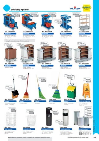 MP3010A                                   MP3060A                                   MP3090A                                                 HP3300E
                  1.608,00                                   1.421,00                                 1.139,00                                                1.953,00


                                                                                                                     MP2050A
                                                                                                                       812,00




Art. MP3010A                               Art. MP3060A                               Art. MP3090A                               Art. MP2050A                             Art. HP3300E
MORGAN                                     MORGAN                                     MORGAN                                     MORGAN                                   MORGAN
Multisystem MORGAN*                        Multisystem MORGAN*                        Multisystem MORGAN                         Multisystem MORGAN                       Wózek hotelowy
dł. - 133 cm, szer. - 65 cm                dł. - 136 cm, szer. - 62 cm                dł. - 95 cm, szer. - 53 cm                 dł. - 85 cm, szer. - 53 cm               MORGAN HOTEL 600
wys. - 107 cm                              wys. - 107 cm                              wys. - 107 cm                              wys. - 102 cm
 * Pokrywy i worki na śmieci nie są częścią kompletu.
  Dostępne są jako dodatkowy element zamówienia.
                                                                                    HP3364E                                  HP3302E                                    HP3303E
HP3100E                       HP3341E                                               4.120,00                                 2.982,00                                   3.319.00
    961,00                    2.517,00




Art. HP3100E                               Art. HP3341E                              Art. HP3364E                                Art. HP3302E                             Art. HP3303E
MORGAN                                     MORGAN                                    MORGAN                                      MORGAN                                   MORGAN
Wózek na bieliznę                          Wózek hotelowy                            Wózek hotelowy                              Wózek hotelowy                           Wózek hotelowy
                                           MORGAN HOTEL 851                          MORGAN HOTEL 814                            MORGAN HOTEL 612                         MORGAN HOTEL 613




                                                                                                                                           10100
                                 Sc01010
                                                                                                                                              111,00
                                        26,00
                                                                             9039                                                                                                    8614
                                                                                    52,00                                                                                                   71,00


                                                                                                       9045
   10105A                                                                                                     51,00
        77,00




Art. 10105A                       Art. Sc01010                       Art. 9039                         Art. 9045                         Art. 10100                       Art. 8614
JOBBY                             JOBBY                              STREET                            VERDE                             POKER                            Znak ostrzegawczy
Śmietniczka plastikowa            Zmiotka „JOBBY”                    Twardy włos                       Miękki włos                       Wózek - śmietniczka              Znak ostrzegawczy:
„JOBBY” z pokrywą                                                                                                                        „POKER”                          „ŚLISKA PODŁOGA”
                                                                                                                                                                          wys. 57 cm
                                                                                                                                                                                       0030
          0001
                                                                                                                                                                                            276,00
                 68,00                             0002
                                                                                                                                                                                       0014B

                                                          59,00
                                                                                                          0003
                                                                                                                                                                                              46,00
                                                                                                              101,00                                                                   0014M
                                                                                                                                                                                              71,00
                                                                                                                                                                                       0014N
                                                                                                                                                                                            106,00


                                                                                                                      0004
                                                                                                                         156,00


Art. 0001                                  Art. 0002                                 Art. 0003                                   Art. 0004                                Art. ...
Kosz ażurowy                               Kosz ażurowy                              Koszopopielnica                             Koszopopielnica                          Kosz metalowy
Kosz stojący na zużyte                     Kosz wiszący na zużyte                    Wykonana z blachy stalo-                    Ze stali nierdzewnej                     0030 - wys. 63 cm/poj. 30 L
ręczniki papierowe                         ręczniki papierowe                        wej malowanej na czarno                     z wyjmowanym stalowym                    0014B - wys. 40 cm/poj. 14 L
poj. 60 L                                  poj. 30 L                                 wys. 63 cm - ∅ 22 cm                        i ocynkowanym wiaderkiem                 0014M - wys. 40 cm/poj. 14 L
                                                                                                                                 wys. 60 cm ∅ 25 cm                       0014N - wys. 40 cm/poj. 14 L

        ! Przed złożeniem zamówienia prosimy o kontakt w celu sprawdzenia dostępności towaru.                                                  * wszystkie podane ceny są cenami netto                   104
 