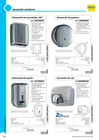 • wysokiej jakości dozownik                                         • wysokiej jakości dozownik
                                           do ręczników „ZZ”,                                                  do papieru toaletowego
                                           wykonany ze stali                                                   typu „JUMBO”, wykonany
                                           nierdzewnej w wykończe-                                             ze stali nierdzewnej
                                           niu satynowym (półmat)                                              w wykończeniu satynowym
                                         • zamknięcie na kluczyk                                               (półmat)
                                         • duża pojemność                                                    • zamknięcie na kluczyk
                                           2 - 3 blendy                                                      • wizjer kontroli pojemności
                                         • specjalna konstrukcja
                                           wyklucza wypadanie
                                           ostatnich listków
                                           z dozownika
                                         • wizjer kontroli pojemności




      Specyfikacja techniczna produktu                                   Specyfikacja techniczna produktu




      Pojemność                                          2 - 3 blendy    Średnica zewnętrzna papieru                            240 mm
      Materiał                                       Stal nierdzewna     Materiał                                       Stal nierdzewna
      Kolor                                                    Satyna    Kolor                                                    Satyna
      Ilość w kartonie                                              8    Ilość w kartonie                                             12
      Ilość kartonów na palecie                                    96    Ilość kartonów na palecie                                   144


                            CO-0107-S                                                          CO-0207-S

                                   410,00                                                              316,00




                                         • wysokiej jakości dozownik                                         • profesjonalna suszarka
                                           do mydła, wykonany                                                  do rąk w obudowie
                                           ze stali nierdzewnej                                                ze stali nierdzewnej
                                           w wykończeniu satynowym                                             w wykończeniu satynowym
                                           (półmat)                                                            (półmat)
                                         • trwały mechanizm                                                  • ekstremalnie krótki czas
                                           pompujący                                                           suszenia dzięki wydajnej
                                         • profesjonalne wykonanie                                             turbinie i dużej mocy
                                           eliminuje wycieki                                                 • wysoka trwałość i duża
                                         • zamknięcie na kluczyk                                               odporność na zniszczenie
                                         • możliwość dolewania
                                           mydła płynnego
                                         • wizjer kontroli pojemności




      Specyfikacja techniczna produktu                                   Specyfikacja techniczna produktu




      Pojemność                                              0,5 Litra
                                                                         2     lata
                                                                               gwarancji
                                                                         Moc/Napięcie                                     2500W/220V
      Materiał                                       Stal nierdzewna     Materiał                                       Stal nierdzewna
      Kolor                                                    Satyna    Kolor                                                    Satyna
      Ilość w kartonie                                             12    Przepływ powietrza                                     270m3/h
      Ilość kartonów na palecie                                   360    Prędkość powietrza                                   108 km/h


                            CJ-1008-S                                                          CS-500-S/X

                                   169,00                                                          1.117,00

107                                                                                                    * wszystkie podane ceny są cenami netto
 
