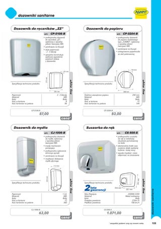 • profesjonalny dozownik                                             • profesjonalny dozownik
                                     do ręczników „ZZ”,                                                   do papieru toaletowego
                                     wykonany z wysokiej                                                  typu „JUMBO”, wykonany
                                     jakości tworzywa ABS                                                 z wysokiej jakości
                                   • zamknięcie na kluczyk                                                tworzywa ABS
                                   • duża pojemność                                                     • zamknięcie na kluczyk
                                     - 2 - 3 blendy                                                     • zintegrowana popielniczka
                                   • specjalna konstrukcja                                                ze stali polerowanej
                                     wyklucza wypadanie
                                     ostatnich listków
                                     z dozownika




Specyfikacja techniczna produktu                                  Specyfikacja techniczna produktu




Pojemność                                         2 - 3 blendy    Średnica zewnętrzna papieru                             240 mm
Materiał                                                   ABS    Materiał                                                    ABS
Kolor                                                     Biały   Kolor                                                      Biały
Ilość w kartonie                                              8   Ilość w kartonie                                             12
Ilość kartonów na palecie                                   96    Ilość kartonów na palecie                                   144


                      CP-0106-B                                                         CP-0204-B

                               87,00                                                              83,00




                                   • profesjonalny dozownik                                             • profesjonalna suszarka
                                     do mydła, wykonany                                                   do rąk w metalowej
                                     z wysokiej jakości                                                   obudowie pomalowanej
                                     tworzywa ABS                                                         na biało
                                   • trwały mechanizm                                                   • ekstremalnie krótki czas
                                     pompujący                                                            suszenia dzięki wydajnej
                                   • profesjonalne wykonanie                                              turbinie i dużej mocy
                                     eliminuje wycieki                                                  • wysoka trwałość i duża
                                   • zamknięcie na kluczyk                                                odporność na zniszczenie
                                   • możliwość dolewania
                                     mydła płynnego




Specyfikacja techniczna produktu                                  Specyfikacja techniczna produktu




Pojemność                                                1 Litr
                                                                  2     lata
                                                                        gwarancji
                                                                  Moc/Napięcie                                      2500W/220V
Materiał                                                  ABS     Materiał                                        Metal malowany
Kolor                                                    Biały    Kolor                                                     Biały
Ilość w kartonie                                           12     Przepływ powietrza                                     270m3/h
Ilość kartonów na palecie                                 360     Prędkość powietrza                                    108 km/h


                      CJ-1006-B                                                         CS-500-X

                               63,00                                                       1.071,00

                                                                                                * wszystkie podane ceny są cenami netto   108
 