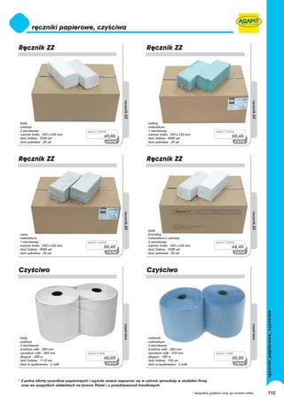 - biały                                                                - zielony
- celuloza                                                             - makulatura
- 2 warstwowy                         cena z 1 karton                  - 1 warstwowy                                    cena z 1 karton
- rozmiar listka - 250 x 230 mm                                        - rozmiar listka - 250 x 230 mm
- ilość listków - 3200 szt
                                                   69,00               - ilość listków - 4000 szt
                                                                                                                                     50,40
- ilość pakietów - 20 szt                                              - ilość pakietów - 20 szt




                                                                       - biały
- szary                                                                - branding
- makulatura                                                           - makulatura z celulozą
- 1 warstwowy                         cena z 1 karton                  - 2 warstwowy                                    cena z 1 karton
- rozmiar listka - 250 x 230 mm                    50,40               - rozmiar listka - 250 x 230 mm                               65,40
- ilość listków - 4000 szt                                             - ilość listków - 3200 szt
- ilość pakietów - 20 szt                                              - ilość pakietów - 20 szt




- biały                                                                - niebieski
- celuloza                                                             - makulatura
- 2 warstwowe                                                          - 2 warstwowe
- średnica rolki - 260 mm                                              - średnica rolki - 280 mm
- szerokość rolki - 260 mm            cena z 1 rolkę                   - szerokość rolki - 270 mm                       cena z 1 rolkę
- długość - 280 m                                  40,00               - długość - 190 m                                             30,00
- ilość listków - 1110 szt                                             - ilość listków - 750 szt
- ilość w opakowaniu - 2 rolki                                         - ilość w opakowaniu - 2 rolki




* Z pełną ofertą ręczników papierowych i czyściw można zapoznać się w salonie sprzedaży w siedzibie firmy
  oraz we wszystkich oddziałach na terenie Polski i u przedstawicieli handlowych.

                                                                                                         * wszystkie podane ceny są cenami netto   112
 