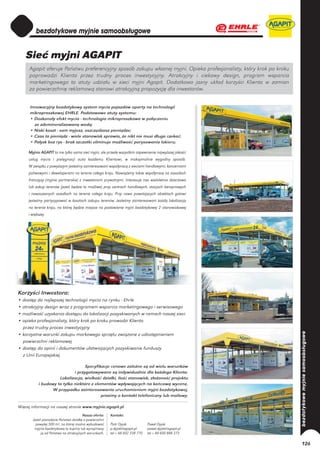 Sieć myjni AGAPIT
      Agapit oferuje Państwu preferencyjny sposób zakupu własnej myjni. Opieka profesjonalisty, który krok po kroku
      poprowadzi Klienta przez trudny proces inwestycyjny. Atrakcyjny i ciekawy design, program wsparcia
      marketingowego to atuty udziału w sieci myjni Agapit. Dodatkowo jasny układ korzyści Klienta w zamian
      za powierzchnię reklamową stanowi atrakcyjną propozycję dla inwestorów.


      Innowacyjny bezdotykowy system mycia pojazdów oparty na technologii
      mikroproszkowej EHRLE. Podstawowe atuty systemu:
      • Doskonały efekt mycia - technologia mikroproszkowa w połączeniu
        ze zdemineralizowaną wodą;
      • Niski koszt - sam myjesz, oszczędzasz pieniądze;
      • Czas to pieniądz - wiele stanowisk sprawia, że nikt nie musi długo czekać;
      • Połysk bez rys - brak szczotki eliminuje możliwość porysowania lakieru;

     Myjnie AGAPIT to nie tylko sama sieć myjni, ale przede wszystkim zapewnienie najwyższej jakości
     usług mycia i pielęgnacji auta każdemu Klientowi, w maksymalnie wygodny sposób.
     W związku z powyższym jesteśmy zainteresowani współpracą z sieciami handlowymi, koncernami
     paliwowymi i deweloperami na terenie całego kraju. Nawiążemy także współpracę na zasadach
     franczyzy (myjnie partnerskie) z inwestorami prywatnymi. Interesuje nas wieloletnia dzierżawa
     lub zakup terenów (jeżeli będzie to możliwe) przy centrach handlowych, stacjach benzynowych
     i nowoczesnych osiedlach na terenie całego kraju. Przy nowo powstających obiektach gotowi
     jesteśmy partycypować w kosztach zakupu terenów. Jesteśmy zainteresowani każdą lokalizacją
     na terenie kraju, na której będzie miejsce na postawienie myjni bezdotykowej 2–stanowiskowej
     i większej.




Korzyści Inwestora:
• dostęp do najlepszej technologii mycia na rynku - Ehrle
• atrakcyjny design wraz z programem wsparcia marketingowego i serwisowego
• możliwość uzyskania dostępu do lokalizacji pozyskiwanych w ramach naszej sieci
• opieka profesjonalisty, który krok po kroku prowadzi Klienta
  przez trudny proces inwestycyjny
• korzystne warunki zakupu markowego sprzętu związane z udostępnieniem
  powierzchni reklamowej
• dostęp do opinii i dokumentów ułatwiających pozyskiwanie funduszy
  z Unii Europejskiej

                                   Specyfikacje cenowe zależne są od wielu warunków
                             i przygotowywane są indywidualnie dla każdego Klienta.
                     Lokalizacja, wielkość działki, ilość stanowisk, złożoność projektu
           i budowy to tylko niektóre z elementów wpływających na końcową wycenę.
                  W przypadku zainteresowania uruchomieniem myjni bezdotykowej,
                                           prosimy o kontakt telefoniczny lub mailowy.

Więcej informacji na naszej stronie www.myjnie.agapit.pl
                                        Nasza oferta:    Kontakt:
       Jeżeli posiadacie Państwo działkę o powierzchni
         powyżej 500 m2, na której można wybudować       Piotr Dyjak            Paweł Dyjak
        myjnie bezdotykową to kupimy lub wynajmieny      p.dyjak@agapit.pl      pawel.dyjak@agapit.pl
             ją od Państwa na atrakcyjnych warunkach.    tel + 48 602 338 770   tel + 48 600 888 273

                                                                                                                      126
 