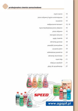 mycie ręczne    15

piana aktywna/myjnie automatyczne     15

                         osuszanie    15

            nabłyszczanie karoserii   15, 19

 mycie bezdotykowe/piana aktywna      16

                    piana aktywna     16

                tworzywa sztuczne     17

                    szyby, lusterka   18

                elementy gumowe       18

             posadzki przemysłowe     19

                   usuwanie plam      19

            odświeżacze powietrza     20

              elementy aluminiowe     21

                        mycie felg    21

                ślady po owadach      21

             płyny do spryskiwaczy    22
 