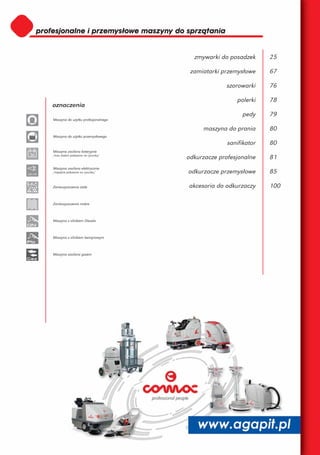 zmywarki do posadzek      25

                                               zamiatarki przemysłowe     67

                                                           szorowarki     76

                                                               polerki    78
          oznaczenia
                                                                 pedy     79
          Maszyna do użytku profesjonalnego

                                                   maszyna do prania      80
          Maszyna do użytku przemysłowego
                                                            sanifikator   80
          Maszyna zasilana bateryjnie
 36       /moc baterii pokazana na rysunku/
                                              odkurzacze profesjonalne    81
          Maszyna zasilana elektrycznie
220-230
          /napięcie pokazane na rysunku/      odkurzacze przemysłowe      85

          Zanieczyszczenia stałe              akcesoria do odkurzaczy     100

          Zanieczyszczenia mokre



          Maszyna z silnikiem Diesela



          Maszyna z silnikiem benzynowym



          Maszyna zasilana gazem
 