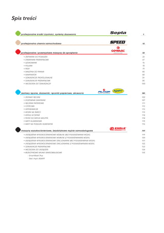 Spis treści

    profesjonalne środki czystości, systemy dozowania                        1




    profesjonalna chemia samochodowa                                        13




    profesjonalne i przemysłowe maszyny do sprzątania                       23

      • ZMY WARKI DO POSADZEK                                               25
      • ZAMIATARKI PRZEMYSŁOWE                                              67
      • SZOROWARKI                                                          76
      • POLERKI                                                             78
      • PEDY                                                                79
      • MASZ YNA DO PRANIA                                                  80
      • SANIFIK ATOR                                                        80
      • ODKURZACZE PROFESJONALNE                                            81
      • ODKURZACZE PRZEMYSŁOWE                                              85
      • AKCESORIA DO ODKURZACZ Y                                            100




    zestaw y ręczne, dozowniki, ręczniki papierowe, akcesoria               101

      • ZESTAW Y RĘCZNE                                                     102
      • DOZOWNIKI SANITARNE                                                 107
      • RĘCZNIKI PAPIEROWE                                                  111
      • CZ YŚCIWA                                                           112
      • SPRYSKIWACZE                                                        113
      • WORKI NA ŚMIECI                                                     113
      • MYDŁ A W PŁYNIE                                                     114
      • PŁYNY DO MYCIA NACZ YŃ                                              114
      • MAT Y ALUMINIOWE                                                    115
      • MAT Y NA PODŁOŻU GUMOW YM                                           116


    maszyny w ysokociśnieniowe, bezdotykowe myjnie samoobsługowe            117

      • URZĄDZENIA W YSOKOCIŚNIENIOWE MOBILNE (BEZ PODGRZEWANIA WODY)       119
      • URZĄDZENIA W YSOKOCIŚNIENIOWE MOBILNE (Z PODGRZEWANIEM WODY)        120
      • URZĄDZENIA W YSOKOCIŚNIENIOWE STACJONARNE (BEZ PODGRZEWANIA WODY)   121
      • URZĄDZENIA W YSOKOCIŚNIENIOWE STACJONARNE (Z PODGRZEWANIEM WODY)    122
      • ODKURZACZE PRZEMYSŁOWE                                              123
      • AKCESORIA DO URZĄDZEŃ                                               124
      • BEZDOT YKOWE MYJNIE SAMOOBSŁUGOWE                                   125
          - SmartWash Plus
          - Sieć myjni AGAPIT
 