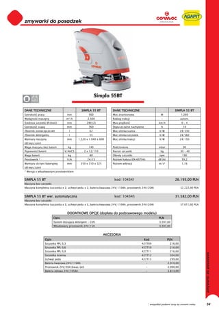 0
0
0
0
0
0
0
0
0
0
0
0
0
0
0
0                                                          Simpla 55BT
0      24


DANE TECHNICZNE                                 SIMPLA 55 BT          DANE TECHNICZNE                                       SIMPLA 55 BT
Szeroko     pracy                      mm            560              Moc znamionowa                           W                 1.260
Wydajno     maszyny                    m²/h         2.500             Rodzaj trakcji                           -                 autom.
 rednica szczotki Ø (ilo    )          mm           290 (2)           Max pr dko                             km/h                 0–4
Szeroko     ssawy                      mm            760              Dopuszczalne nachylenie                  %                  10
Zbiornik zanieczyszcze                  l             62              Moc silnika ssania                      V/W                24/330
Zbiornik detergentu                     l             55              Moc silnika szczotek                    V/W                24/560
Wymiary maszyny                        mm     1.320 x 1.040 x 600     Moc silnika trakcji                     V/W                24/150
(d /wys/szer)
Waga maszyny bez baterii                kg           140              Podci nienie                           mbar                 90
Pojemno     baterii                V/AhC5         2 x 12/110          Nacisk szczotki                          kg                30 – 40
Waga baterii                            kg            80              Obroty szczotki                         rpm                 190
Prostownik *                           V/A          24/15             Poziom ha asu (EN 60704)               dB (A)               59,2
Wymiary skrzyni bateryjnej             mm       350 x 310 x 325       Poziom wibracji                        m/s²                 1,16
(d /wys/szer)
* Wersja z wbudowanym prostownikiem


SIMPLA 55 BT                                                           kod: 104341                                          26.193,00 PLN
Maszyna bez szczotki
Maszyna kompletna (szczotka x 2, uchwyt pedu x 2, bateria kwasowa 24V/110Ah, prostownik 24V/20A)                                 32.222,00 PLN


SIMPLA 55 BT wer. automatyczna                                         kod: 104345                                          31.582,00 PLN
Maszyna bez szczotki
Maszyna kompletna (szczotka x 2, uchwyt pedu x 2, bateria kwasowa 24V/110Ah, prostownik 24V/20A)                                 37.611,00 PLN


                                       DODATKOWE OPCJE (dop ata do podstawowego modelu)
                           Opis                                                                              PLN
                           System dozuj cy detergent - CDS                                                    3.597,00
                           Wbudowany prostownik 24V/15A                                                       3.597,00


                                                                  AKCESORIA
                    Opis                                                                      Kod                     PLN
                    Szczotka PPL 0,3                                                         427709                    216,00
                    Szczotka PPL 0,6                                                         427710                    216,00
                    Szczotka PPL 0,9                                                         427711                    216,00
                    Szczotka cierna                                                          427712                    504,00
                    Uchwyt pedu                                                              427713                    299,00
                    Bateria kwasowa 24V/110Ah                                                    -                    2.910,00
                    Prostownik 24V/20A (kwas/ el)                                                -                    2.090,00
                    Bateria elowa 24V/105Ah                                                      -                    3.814,00




                                                                                                     * wszystkie podane ceny są cenami netto     34
 