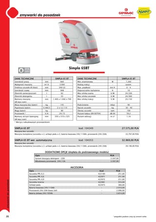 0
     0
     0
     0
     0
     0
     0
     0
     0
     0
     0
     0
     0
     0
     0
     0                                                              Simpla 65BT
     0              24


     DANE TECHNICZNE                                 SIMPLA 65 BT          DANE TECHNICZNE                                SIMPLA 65 BT
     Szeroko   pracy                        mm            660              Moc znamionowa                    W                 1.260
     Wydajno    maszyny                     m²/h         3.000             Rodzaj trakcji                    -                 autom.
      rednica szczotki Ø (ilo    )          mm           340 (2)           Max. pr dko                     km/h                 0–4
     Szeroko   ssawy                        mm            948              Dopuszczalne nachylenie           %                  10
     Zbiornik zanieczyszcze                  l             62              Moc silnika ssania              V/W                 24/330
     Zbiornik detergentu                     l             55              Moc silnika szczotek            V/W                 24/560
     Wymiary maszyny                        mm     1.400 x 1.040 x 700     Moc silnika trakcji             V/W                 24/150
     (d /wys/szer)
     Masa maszyny bez baterii                kg           145              Podci nienie                    mbar                 90
     Pojemno    baterii                 V/AhC5         2 x 12/110          Nacisk szczotki                  kg                 30 – 40
     Waga baterii                            kg            80              Obroty szczotki                 rpm                  190
     Prostownik *                           V/A          24/15             Poziom ha asu (EN 60704)        dB (A)               59,2
     Wymiary skrzyni bateryjnej             mm       350 x 310 x 325       Poziom wibracji                 m/s²                 1,16
     (d /wys/szer)
     * Wersja z wbudowanym prostownikiem


     SIMPLA 65 BT                                                           kod: 104349                                   27.575,00 PLN
     Maszyna bez szczotki
     Maszyna kompletna (szczotka x 2, uchwyt pedu x 2, bateria kwasowa 24V/110Ah, prostownik 24V/20A)                          33.797,00 PLN


     SIMPLA 65 BT wer. automatyczna                                         kod: 104353                                   32.969,00 PLN
     Maszyna bez szczotki
     Maszyna kompletna (szczotka x 2, uchwyt pedu x 2, bateria kwasowa 24V/110Ah, prostownik 24V/20A)                          39.190,00 PLN


                                            DODATKOWE OPCJE (dop ata do podstawowego modelu)
                                Opis                                                                       PLN
                                System dozuj cy detergent - CDS                                            3.597,00
                                Wbudowany prostownik 24V/15A                                               3.597,00


                                                                       AKCESORIA
                         Opis                                                                      Kod              PLN
                         Szczotka PPL 0,3                                                         422189             251,00
                         Szczotka PPL 0,6                                                         422971             251,00
                         Szczotka PPL 0,9                                                         422972             251,00
                         Szczotka cierna                                                          422981             553,00
                         Uchwyt pedu                                                              422973             360,00
                         Bateria kwasowa 24V/110Ah                                                    -             2.910,00
                         Prostownik 24V/20A (kwas/ el)                                                -             2.090,00
                         Bateria elowa 24V/105Ah                                                      -             3.814,00




35                                                                                                            * wszystkie podane ceny są cenami netto
 