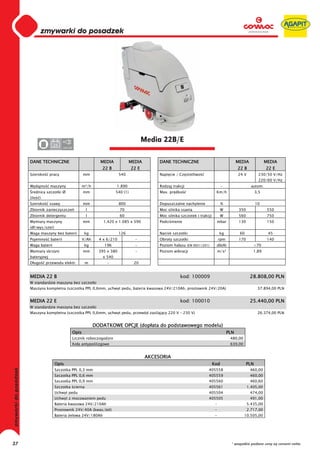 0
     0
     0
     0
     0
     0
     0
     0
     0
     0
     0
     0
     0
     0
     0
     0                                                                          Media 22B/E
                    24
     0                      220-230




     DANE TECHNICZNE                                  MEDIA             MEDIA         DANE TECHNICZNE                                    MEDIA              MEDIA
                                                       22 B              22 E                                                            22 B               22 E
     Szeroko      pracy                      mm                   540                 Napi cie / Cz stotliwo                             24 V           230/50 V/Hz
                                                                                                                                                        220/60 V/Hz
     Wydajno      maszyny                    m²/h              1.890                  Rodzaj trakcji                         -                    autom.
      rednica szczotki Ø                     mm                540 (1)                Max. pr dko                       Km/h                          3,5
     (ilo   )
     Szeroko      ssawy                      mm                   800                 Dopuszczalne nachylenie                %                        10
     Zbiornik zanieczyszcze                   l                   70                  Moc silnika ssania                     W            350                550
     Zbiornik detergentu                      l                   60                  Moc silnika szczotek i trakcji         W            560                750
     Wymiary maszyny                         mm         1.420 x 1.085 x 590           Podci nienie                      mbar              130                150
     (d /wys/szer)
     Waga maszyny bez baterii                 kg                  126                 Nacisk szczotki                       kg            60                 45
     Pojemno      baterii                    V/Ah     4 x 6/210           -           Obroty szczotki                       rpm           170                140
     Waga baterii                             kg        196               -           Poziom ha asu (EN ISO11201)       db(A)                      <70
     Wymiary skrzyni                         mm       395 x 380           -           Poziom wibracji                       m/s²                   1,89
     bateryjnej                                        x 540
     D ugo      przewodu elektr.              m          -                20


     MEDIA 22 B                                                                                  kod: 100009                                     28.808,00 PLN
     W standardzie maszyna bez szczotki
     Maszyna kompletna (szczotka PPL 0,6mm, uchwyt pedu, bateria kwasowa 24V/210Ah, prostownik 24V/20A)                                                37.894,00 PLN


     MEDIA 22 E                                                                                  kod: 100010                                     25.440,00 PLN
     W standardzie maszyna bez szczotki
     Maszyna kompletna (szczotka PPL 0,6mm, uchwyt pedu, przewód zasilaj cy 220 V – 230 V)                                                             26.374,00 PLN


                                                    DODATKOWE OPCJE (dop ata do podstawowego modelu)
                                      Opis                                                                                         PLN
                                      Licznik roboczogodzin                                                                         480,00
                                      Ko a antypo lizgowe                                                                           639,00


                                                                                 AKCESORIA
                     Opis                                                                                              Kod                      PLN
                     Szczotka PPL 0,3 mm                                                                          405558                         460,00
                     Szczotka PPL 0,6 mm                                                                          405559                         460,00
                     Szczotka PPL 0,9 mm                                                                          405560                         460,60
                     Szczotka cierna                                                                              405561                        1.405,00
                     Uchwyt pedu                                                                                  405504                         474,00
                     Uchwyt z mocowaniem pedu                                                                     405505                         491,00
                     Bateria kwasowa 24V/210Ah                                                                          -                       5.435,00
                     Prostownik 24V/40A (kwas/ el)                                                                      -                       2.717,00
                     Bateria elowa 24V/180Ah                                                                            -                    10.505,00




37                                                                                                                                   * wszystkie podane ceny są cenami netto
 