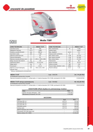 0
0
0
0
0
0
0
0
0
0
0
0
0
0
0
0                                                        Media 75BT
0      24


DANE TECHNICZNE                                   MEDIA 75 BT          DANE TECHNICZNE                                  MEDIA 75 BT
Szeroko     pracy                    mm                760             Moc znamionowa                        W              1.360
Wydajno     maszyny                  m²/h             3.800            Rodzaj trakcji                        -              autom.
 rednica szczotki Ø (ilo   )         mm               390 (2)          Max. pr dko                         km/h               0-5
Szeroko     ssawy                    mm               1.065            Dopuszczalne nachylenie               %                   10
Zbiornik zanieczyszcze                 l                95             Moc silnika ssania                  V/W              24/330
Zbiornik detergentu                    l                85             Moc silnika szczotek                V/W              24/560
Wymiary maszyny (d /wys/szer)        mm         1.495 x 1.065 x 800    Moc silnika trakcji                 V/W              24/250
Waga maszyny (bez baterii)            Kg               150             Podci nienie                        mbar                  90
Pojemno     baterii                V/AhC5           6/210 (x4)         Nacisk szczotki                      kg              30-50
Waga baterii                          Kg               176             Obroty szczotki                     rpm               190
Prostownik *                         V/A              24/25            Poziom ha asu (EN ISO 11201)        dB(A)             59,2
Wymiary skrzyni bateryjnej           mm          450 x 325 x 450       Poziom wibracji                     m/s²              1,16
(d /wys/szer)
* Wersja z wbudowanym prostownikiem


MEDIA 75 BT                                                           kod: 104378                                      34.174,00 PLN
W standardzie maszyna bez szczotek
Maszyna kompletna (szczotka x 2, uchwyt pedu x 2, bateria kwasowa 24V/210Ah, prostownik 24V/40A)                           43.844,00 PLN


MEDIA 75 BT wersja automatyczna                                       kod: 104382                                      40.163,00 PLN
W standardzie maszyna bez szczotek
Maszyna kompletna (szczotka x 2, uchwyt pedu x 2, bateria kwasowa 24V/210Ah, prostownik 24V/40A)                           49.833,00 PLN


                                   DODATKOWE OPCJE (dop ata do podstawowego modelu)
                         Opis                                                                             PLN
                         System dozuj cy detergent - CDS                                                  3.597,00
                         Wbudowany prostownik 24V/25A                                                     4.197,00


                                                                 AKCESORIA
                Opis                                                                              Kod                PLN
                Szczotka PPL 0,3                                                                 427715                337,00
                Szczotka PPL 0,6                                                                 427716                337,00
                Szczotka PPL 0,9                                                                 427717                337,00
                Szczotka cierna                                                                  427719                983,00
                Uchwyt pedu                                                                      427718                422,00
                Bateria kwasowa 24V/210Ah                                                          -                  5.435,00
                Prostownik 24V/40A (kwas/ el)                                                      -                  2.717,00
                Bateria elowa 24V/180Ah                                                            -                 10.505,00




                                                                                                 * wszystkie podane ceny są cenami netto   40
 