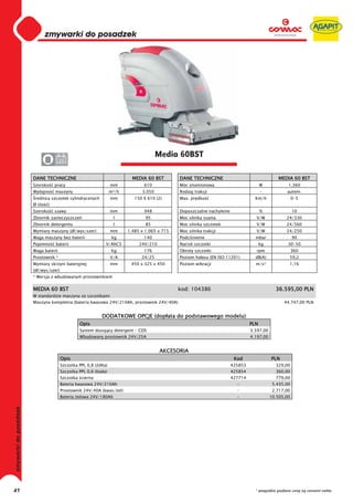 0
     0
     0
     0
     0
     0
     0
     0
     0
     0
     0
     0
     0
     0
     0
     0                                                               Media 60BST
     0              24


     DANE TECHNICZNE                                     MEDIA 60 BST        DANE TECHNICZNE                                  MEDIA 60 BST
     Szeroko      pracy                         mm            610            Moc znamionowa                           W            1.360
     Wydajno      maszyny                       m²/h         3.050           Rodzaj trakcji                           -           autom.
      rednica szczotek cylindrycznych           mm        150 X 610 (2)      Max. pr dko                          Km/h                 0-5
     Ø (ilo   )
     Szeroko      ssawy                         mm            948            Dopuszczalne nachylenie                  %                10
     Zbiornik zanieczyszcze                      l             95            Moc silnika ssania                   V/W             24/330
     Zbiornik detergentu                         l             85            Moc silnika szczotek                 V/W             24/560
     Wymiary maszyny (d /wys/szer)              mm     1.485 x 1.065 x 715   Moc silnika trakcji                  V/W             24/250
     Waga maszyny bez baterii                    kg           140            Podci nienie                         mbar                 90
     Pojemno      baterii                   V/AhC5          24V/210          Nacisk szczotki                          kg           30-50
     Waga baterii                               Kg            176            Obroty szczotki                      rpm                  360
     Prostownik *                               V/A          24/25           Poziom ha asu (EN ISO 11201)         dB(A)            59,2
     Wymiary skrzyni bateryjnej                 mm      450 x 325 x 450      Poziom wibracji                      m/s²             1,16
     (d /wys/szer)
     * Wersja z wbudowanym prostownikiem


     MEDIA 60 BST                                                            kod: 104386                                     36.595,00 PLN
     W standardzie maszyna ze szczotkami
     Maszyna kompletna (bateria kwasowa 24V/210Ah, prostownik 24V/40A)                                                           44.747,00 PLN


                                          DODATKOWE OPCJE (dop ata do podstawowego modelu)
                               Opis                                                                             PLN
                               System dozuj cy detergent - CDS                                                  3.597,00
                               Wbudowany prostownik 24V/25A                                                     4.197,00


                                                                      AKCESORIA
                     Opis                                                                               Kod                PLN
                     Szczotka PPL 0,8 ( ó ta)                                                          425853                329,00
                     Szczotka PPL 0,6 (bia a)                                                          425854                360,00
                     Szczotka cierna                                                                   427714                779,00
                     Bateria kwasowa 24V/210Ah                                                           -                  5.435,00
                     Prostownik 24V/40A (kwas/ el)                                                       -                  2.717,00
                     Bateria elowa 24V/180Ah                                                             -                 10.505,00




41                                                                                                                * wszystkie podane ceny są cenami netto
 