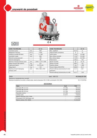 0
     0
     0
     0
     0
     0
     0
     0
     0
     0
     0
     0
     0
     0
     0
     0                                                                     C4
     0              24


     DANE TECHNICZNE                                       C4 B             DANE TECHNICZNE                                          C4 B
     Szeroko   pracy                       mm               560             Max. pr dko                                  Km/h           6
     Wydajno    maszyny                    m²/h            3.360            Dopuszczalne nachylenie                        %           10
      rednica szczotki Ø (ilo   )          mm             1 x 560           Silnik ssania                                V/W         24/480
     Szeroko   ssawy                       mm               600             Moc silnika szczotek                         V/W         24/400
     Zbiornik zanieczyszcze                  l              100             Moc silnika trakcji                          V/W         24/760
     Zbiornik detergentu                     l               90             Podci nienie                                 mbar         130
     Wymiary maszyny (d /wys/szer)         mm        1.200 x 1.575 x 600    Nacisk szczotki                               kg         25-35
     Waga maszyny (bez baterii)             kg              225             Obroty szczotki                              Rpm          120
     Pojemno    baterii                    V/Ah          6/210 (x4)          rednica skr tu                               mm         1.400
     Waga baterii                           kg              120             Poziom ha asu (EN 60704)                     db(A)        65,4
     Wymiary skrzyni bateryjnej            mm         450 x 300 x 450       Poziom wibracji przenoszony na r ce          m/s²         2,01
     (d /wys/szer)                                                          operatora
                                                                            Poziom wibracji przenoszony na cia o         m/s²         1,09


     C4 B                                                                  kod: 100133                                      40.648,00 PLN
     Maszyna w standardzie bez szczotki
     Maszyna kompletna (szczotka, uchwyt pedu, bateria kwasowa 24V/210Ah, prostownik 24V/40A)                                    50.127,00 PLN


                                                                      AKCESORIA
                     Opis                                                                              Kod                PLN
                     Szczotka PPL 0,3 mm                                                           411706                   587,00
                     Szczotka PPL 0,6 mm                                                           411707                   587,00
                     Szczotka PPL 0,9 mm                                                           411708                   587,00
                     Szczotka cierna                                                               411709                 1.483,00
                     Uchwyt pedu                                                                   411677                   739,00
                     Bateria kwasowa 24V/210Ah                                                          -                 5.435,00
                     Prostownik 24V/40A (kwas/ el)                                                      -                 2.717,00
                     Bateria elowa 24V/180Ah                                                            -                10.505,00




45                                                                                                                * wszystkie podane ceny są cenami netto
 