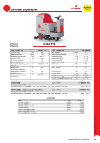 0
0
0
0
0
0
0
0
0
0
0
0
0
0
0
0                                                            Innova 60B
0      24


DANE TECHNICZNE                                   INNOVA 60B          DANE TECHNICZNE                                      INNOVA 60B
Szeroko     pracy                     mm               610            Max. pr dko                             Km/h               6
Wydajno     maszyny                   m²/h            3.660           Dopuszczalne nachylenie                   %                10
 rednica szczotki Ø (ilo   )          mm              610 (1)         Moc silnika ssania                       V/W            24/310
Szeroko     ssawy                     mm               780            Moc silnika szczotek                     V/W            24/450
Zbiornik zanieczyszcze                 l               125            Moc silnika trakcji                      V/W            24/400
Zbiornik detergentu                    l               110            Napi cie znamionowe                       V                24
Wymiary maszyny (d /wys/szer)         mm        1.495 x 1.320 x 680   Podci nienie                            mbar              160
bez ssawy
Waga maszyny                           kg              544            Nacisk szczotki                          Kg                30
(w warunkach roboczych)
Waga maszyny (bez baterii)             kg              223            Obroty szczotki                          rpm              170
Waga baterii (max)                     kg              136             rednica skr tu                          mm               1.910
Wymiary skrzyni bateryjnej            mm         384 x 340 x 520      Baterie                               V/Ah C5          6/210 (4)
(d /wys/szer)                                                          rednica ko a trakcji Ø                  mm               220
                                                                       rednica tylnych kó elastycznych Ø       mm            300 x 70


INNOVA 60B                                                            kod: 105061                                    37.290,00 PLN
Maszyna w standardzie bez szczotki
Maszyna kompletna (szczotka PPL 0,6 mm, uchwyt pedu, bateria 24V/210Ah, prostownik 24V/40A)                                46.733,00 PLN

INNOVA 60B z wbudowanym prostownikiem                                 kod: 105072                                    40.370,00 PLN
Maszyna w standardzie bez szczotki
Maszyna kompletna (szczotka PPL 0,6 mm, uchwyt pedu, bateria 24V/210Ah, prostownik 24V/40A)                                49.813,00 PLN


                                                                AKCESORIA
                Opis                                                                             Kod                 PLN
                Szczotka PPL 0,6 mm                                                             405630                595,00
                Szczotka PPL 0,9 mm                                                             405629                595,00
                Szczotka nylonowa 0,9 mm                                                        405627                642,00
                Szczotka cierna                                                                 405628               1.450,00
                Uchwyt z mocowaniem pedu                                                        405519                895,00
                Bateria kwasowa 24V/210Ah                                                         -                  5.236,00
                Prostownik 24V/40A (kwas/ el)                                                     -                  2.717,00




                                                                                                 * wszystkie podane ceny są cenami netto   46
 