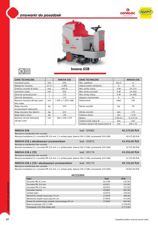 0
     0
     0
     0
     0
     0
     0
     0
     0
     0
     0
     0
     0
     0
     0
     0                                                               Innova 65B
     0            24


     DANE TECHNICZNE                                   INNOVA 65B          DANE TECHNICZNE                                     INNOVA 65B
     Szeroko     pracy                     mm               650            Max. pr dko                            Km/h               6
     Wydajno     maszyny                   m²/h            3.900           Dopuszczalne nachylenie                  %                10
      rednica szczotki Ø (ilo   )          mm              340 (2)         Moc silnika ssania                     V/W             24/310
     Szeroko     ssawy                     mm               970            Moc silnika szczotek                   V/W             24/450
     Zbiornik zanieczyszcze                 l               125            Moc silnika trakcji                    V/W             24/400
     Zbiornik detergentu                    l               110            Napi cie znamionowe                      V                24
     Wymiary maszyny (d /wys/szer)         mm        1.495 x 1.320 x 680   Podci nienie                           mbar              160
     bez ssawy
     Waga maszyny                           kg              544            Nacisk szczotki                         Kg                30
     (w warunkach roboczych)
     Waga maszyny (bez baterii)             kg              223            Obroty szczotki                        rpm               170
     Waga baterii (max)                     kg              136             rednica skr tu                         mm               1.910
     Wymiary skrzyni bateryjnej            mm         384 x 340 x 520      Baterie                              V/Ah C5          6/210 (4)
     (d /wys/szer)                                                          rednica ko a trakcji Ø                 mm               220
                                                                            rednica tylnych kó elastycznych Ø      mm            300 x 70


     INNOVA 65B                                                            kod: 105062                                   40.370,00 PLN
     Maszyna w standardzie bez szczotki
     Maszyna kompletna (2 x szczotka PPL 0,6 mm, 2 x uchwyt pedu, bateria 24V/210Ah, prostownik 24V/40A)                       49.475,00 PLN

     INNOVA 65B z wbudowanym prostownikiem                                 kod: 105072                                   43.450,00 PLN
     Maszyna w standardzie bez szczotki
     Maszyna kompletna (2 x szczotka PPL 0,6 mm, 2 x uchwyt pedu, bateria 24V/210Ah, prostownik 24V/40A)                       52.555,00 PLN

     INNOVA 65B z CDS                                                      kod: 105174                                   43.450,00 PLN
     Maszyna w standardzie bez szczotki
     Maszyna kompletna (2 x szczotka PPL 0,6 mm, 2 x uchwyt pedu, bateria 24V/210Ah, prostownik 24V/40A)                       52.555,00 PLN

     INNOVA 65B z CDS i wbudowanym prostownikiem                           kod: 105175                                   49.720,00 PLN
     Maszyna w standardzie bez szczotki
     Maszyna kompletna (2 x szczotka PPL 0,6 mm, 2 x uchwyt pedu, bateria 24V/210Ah, prostownik 24V/40A)                       58.825,00 PLN


                                                                     AKCESORIA
                     Opis                                                                             Kod                PLN
                     Szczotka PPL 0,3 mm                                                             422189               237,00
                     Szczotka PPL 0,6 mm                                                             422971               237,00
                     Szczotka PPL 0,9 mm                                                             422972               237,00
                     Szczotka cierna                                                                 422981               487,00
                     Uchwyt pedu                                                                     422973               339,00
                     Wymienny zespó czyszcz cy 75 cm                                                 219439               384,00
                     Wymienny zespó czyszcz cy 85 cm                                                 219450               412,00
                     Ssawa do wymiennego zespo u czyszcz cego 85 cm                                  219382               647,00
                     Bateria kwasowa 24V/210Ah                                                         -                 5.236,00
                     Prostownik 24V/40A (kwas/ el)                                                     -                 2.717,00




47                                                                                                              * wszystkie podane ceny są cenami netto
 